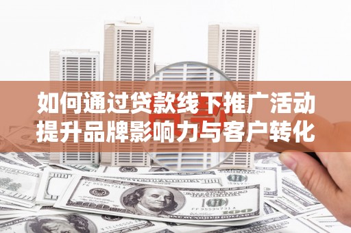 南平如何通过贷款线下推广活动提升品牌影响力与客户转化率